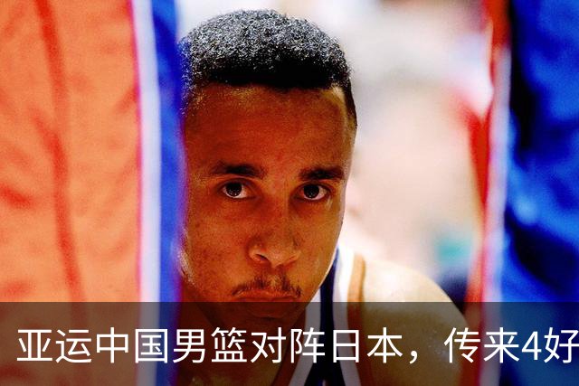 亚运中国男篮对阵日本，传来4好消息和2坏消息，男篮有望拿下胜利