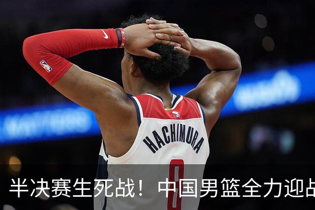 半决赛生死战！中国男篮全力迎战日本队，争夺前二，郭士强压力大，这次真输不起了