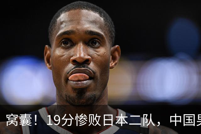 窝囊！19分惨败日本二队，中国男篮连续两届无缘决赛，媒体人喊话杜锋接手
